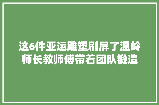 这6件亚运雕塑刷屏了温岭师长教师傅带着团队锻造