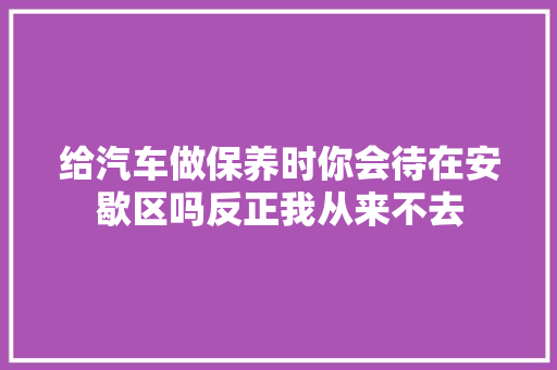 给汽车做保养时你会待在安歇区吗反正我从来不去
