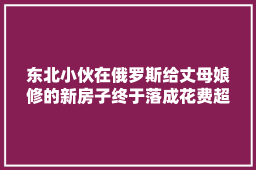 东北小伙在俄罗斯给丈母娘修的新房子终于落成花费超五百万卢布