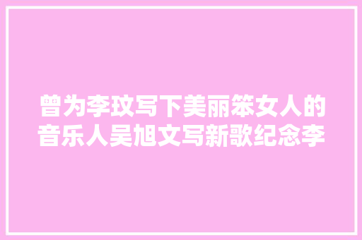 曾为李玟写下美丽笨女人的音乐人吴旭文写新歌纪念李玟第一次见面就以为她聪明