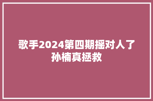 歌手2024第四期摇对人了孙楠真拯救