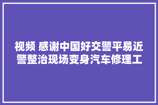 视频 感谢中国好交警平易近警整治现场变身汽车修理工女司机点赞