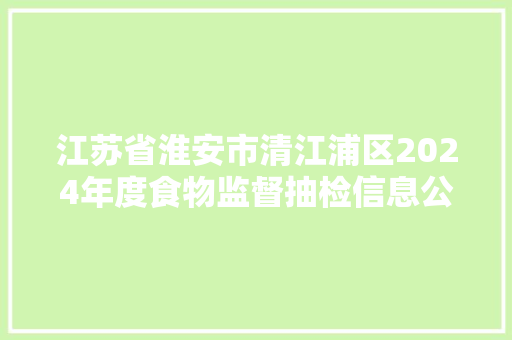 江苏省淮安市清江浦区2024年度食物监督抽检信息公示第四期