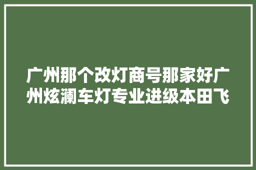 广州那个改灯商号那家好广州炫澜车灯专业进级本田飞度进级精刚KU5双光透镜