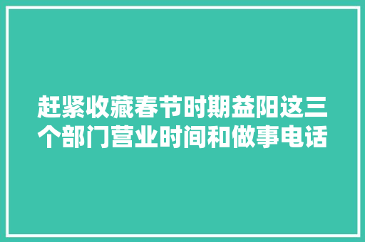赶紧收藏春节时期益阳这三个部门营业时间和做事电话在此