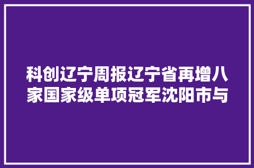 科创辽宁周报辽宁省再增八家国家级单项冠军沈阳市与浙江吉利远程新能源商用车集团签署协议