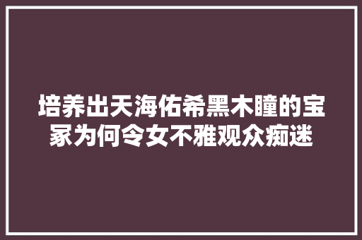 培养出天海佑希黑木瞳的宝冢为何令女不雅观众痴迷