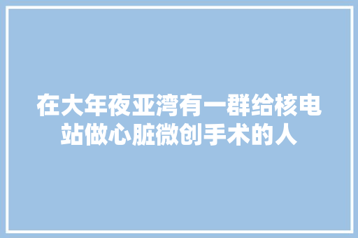 在大年夜亚湾有一群给核电站做心脏微创手术的人