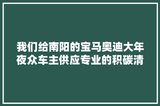 我们给南阳的宝马奥迪大年夜众车主供应专业的积碳清洗和烧机油