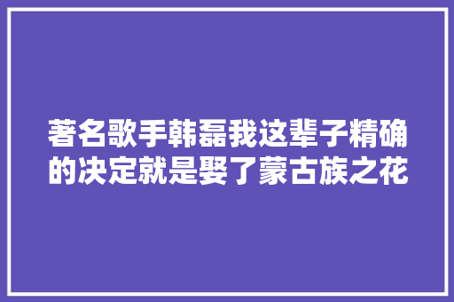 著名歌手韩磊我这辈子精确的决定就是娶了蒙古族之花