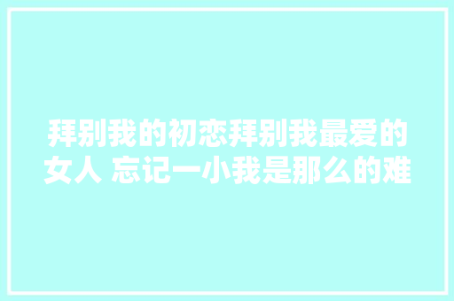 拜别我的初恋拜别我最爱的女人 忘记一小我是那么的难
