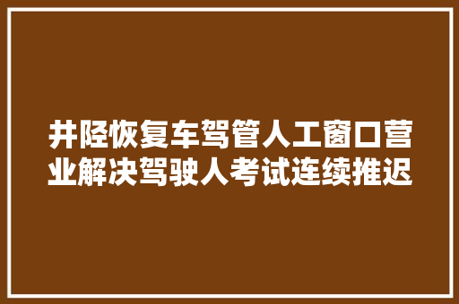井陉恢复车驾管人工窗口营业解决驾驶人考试连续推迟附咨询电话