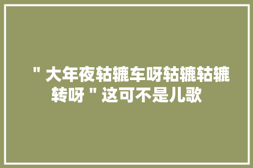 ＂大年夜轱辘车呀轱辘轱辘转呀＂这可不是儿歌