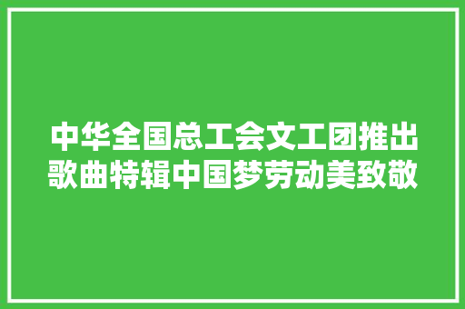 中华全国总工会文工团推出歌曲特辑中国梦劳动美致敬光荣劳动者