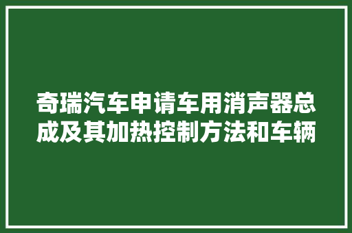 奇瑞汽车申请车用消声器总成及其加热控制方法和车辆专利有效节省能耗解决消声器的冰堵现象提高整车NVH机能