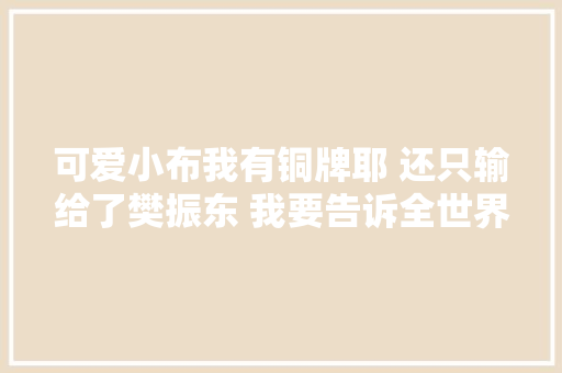 可爱小布我有铜牌耶 还只输给了樊振东 我要告诉全世界 愉快