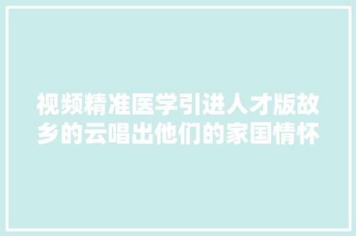 视频精准医学引进人才版故乡的云唱出他们的家国情怀  碰见宝藏师⑩