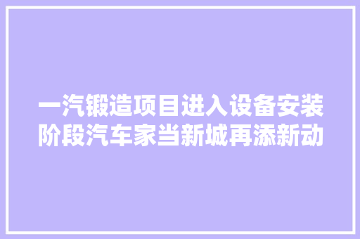 一汽锻造项目进入设备安装阶段汽车家当新城再添新动力