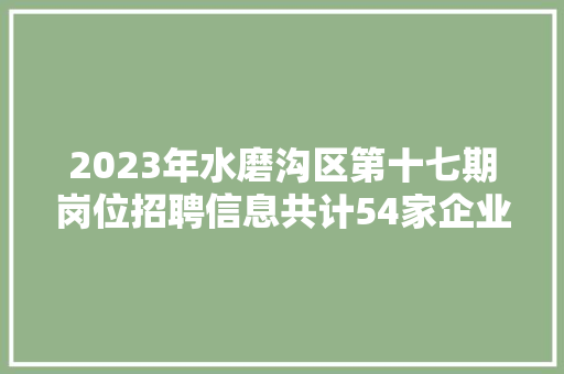 2023年水磨沟区第十七期岗位招聘信息共计54家企业 94个岗位 688个岗位人数