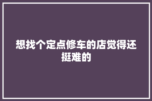 想找个定点修车的店觉得还挺难的