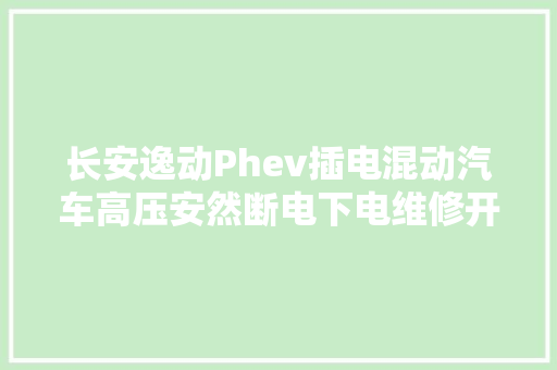 长安逸动Phev插电混动汽车高压安然断电下电维修开关拆装