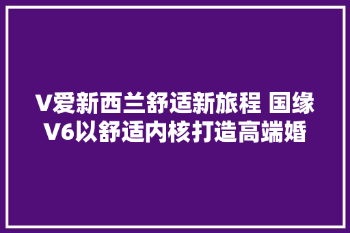 V爱新西兰舒适新旅程 国缘V6以舒适内核打造高端婚礼与蜜月之旅