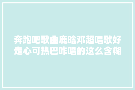 奔跑吧歌曲鹿晗邓超唱歌好走心可热巴咋唱的这么含糊呢
