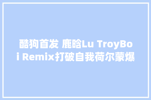 酷狗首发 鹿晗Lu TroyBoi Remix打破自我荷尔蒙爆棚