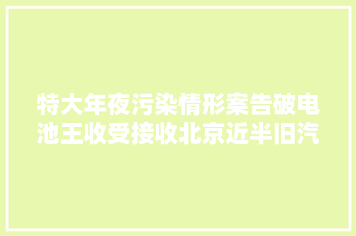 特大年夜污染情形案告破电池王收受接收北京近半旧汽车电瓶炼铅