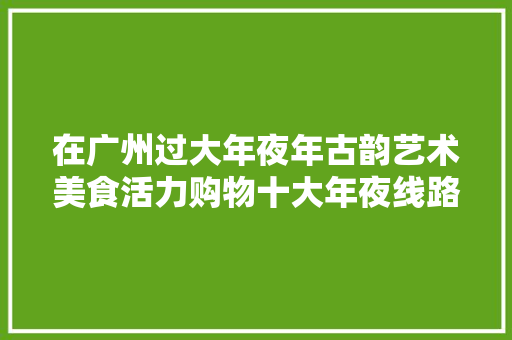 在广州过大年夜年古韵艺术美食活力购物十大年夜线路都安排明白了