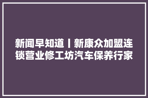 新闻早知道丨新康众加盟连锁营业修工坊汽车保养行家首店开业 汽车知识