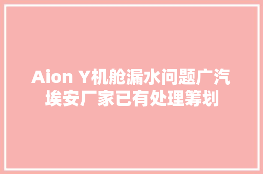 Aion Y机舱漏水问题广汽埃安厂家已有处理筹划 汽车知识