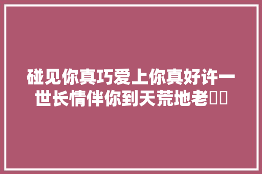 碰见你真巧爱上你真好许一世长情伴你到天荒地老​​