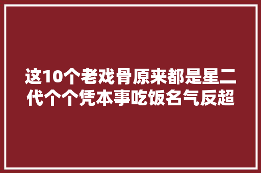 这10个老戏骨原来都是星二代个个凭本事吃饭名气反超父辈