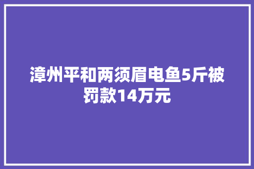 漳州平和两须眉电鱼5斤被罚款14万元