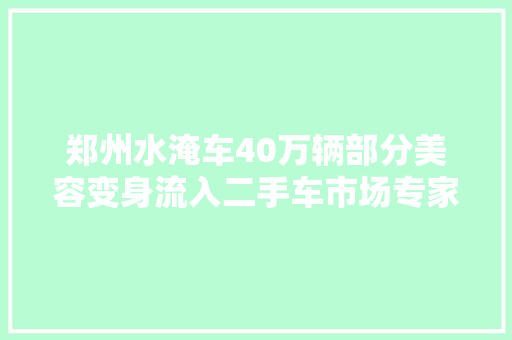 郑州水淹车40万辆部分美容变身流入二手车市场专家警告漏电短路风险