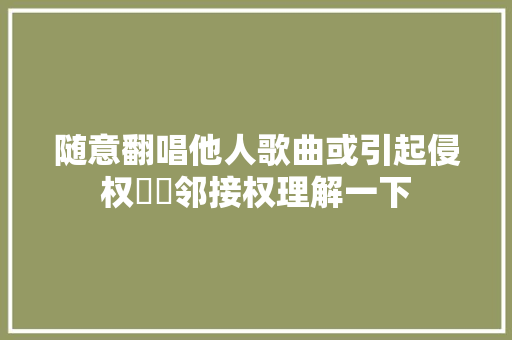 随意翻唱他人歌曲或引起侵权轇轕邻接权理解一下