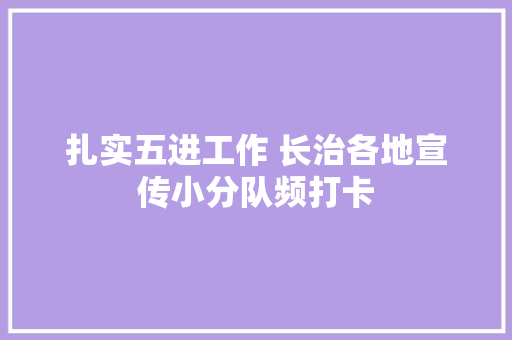 扎实五进工作 长治各地宣传小分队频打卡