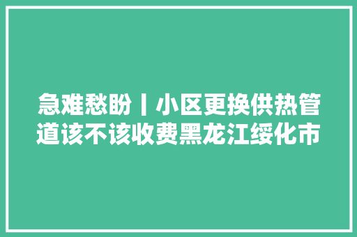 急难愁盼丨小区更换供热管道该不该收费黑龙江绥化市回答网平易近疑问解心结