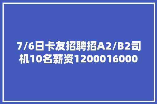 7/6日卡友招聘招A2/B2司机10名薪资1200016000元/月