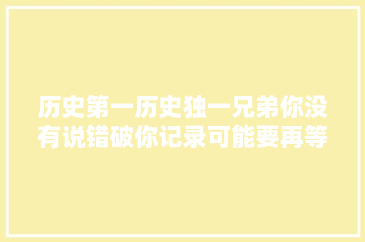 历史第一历史独一兄弟你没有说错破你记录可能要再等50年