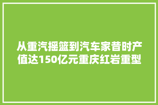 从重汽摇篮到汽车家昔时产值达150亿元重庆红岩重型汽车博物馆背后的故事