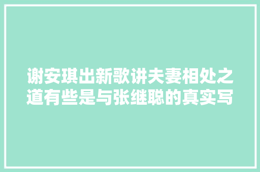 谢安琪出新歌讲夫妻相处之道有些是与张继聪的真实写照