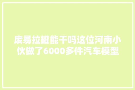 废易拉罐能干吗这位河南小伙做了6000多件汽车模型