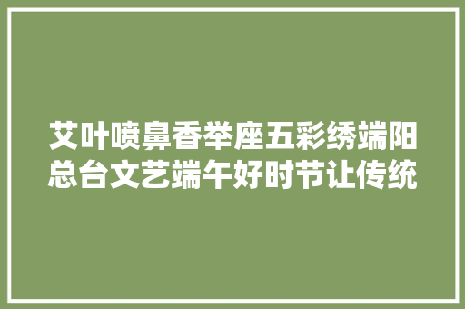 艾叶喷鼻香举座五彩绣端阳总台文艺端午好时节让传统文化焕发别样精彩