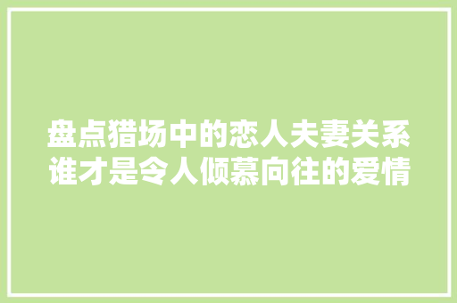 盘点猎场中的恋人夫妻关系谁才是令人倾慕向往的爱情与婚姻