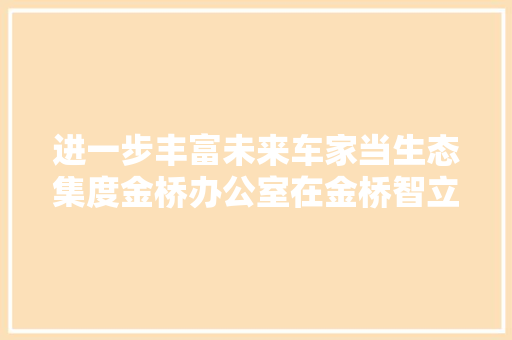 进一步丰富未来车家当生态集度金桥办公室在金桥智立方落成并启用
