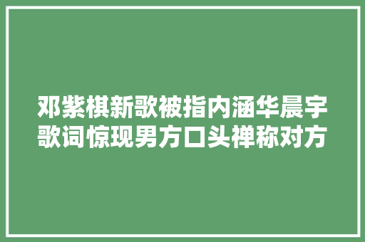 邓紫棋新歌被指内涵华晨宇歌词惊现男方口头禅称对方谎话太完美