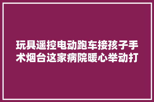 玩具遥控电动跑车接孩子手术烟台这家病院暖心举动打动无数人