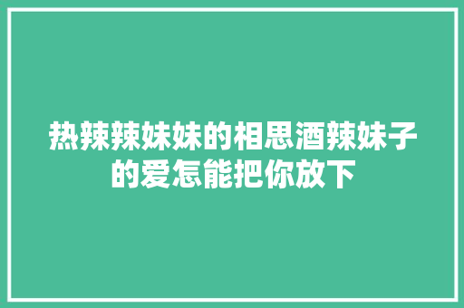 热辣辣妹妹的相思酒辣妹子的爱怎能把你放下
